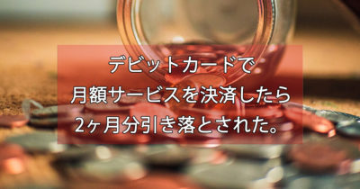 デビットカードで月額サービスを決済したら2回分引き落とされたの巻